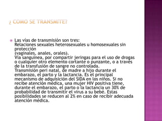 ¿ COMO SE TRANSMITE?Las vías de transmisión son tres:Relaciones sexuales heterosexuales u homosexuales sin protección(vaginales, anales, orales).Vía sanguínea, por compartir jeringas para el uso de drogas o cualquier otro elemento cortante o punzante, o a través de la transfusión de sangre no controlada.Transmisión peri natal, de madre a hijo durante el embarazo, el parto y la lactancia. Es el principal mecanismo de adquisición del SIDA en los niños. Si no recibe atención médica, una mujer HIV positiva tiene, durante el embarazo, el parto o la lactancia un 30% de probabilidad de transmitir el virus a su bebé. Estas posibilidades se reducen al 2% en caso de recibir adecuada atención médica.
