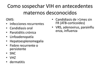 Como sospechar VIH en antecedentes
      maternos desconocidos
OMS:                        • Candidiasis de >1mes sin
• Infecciones recurrentes     FR (ATB-corticoides)
• Candidiasis oral          • VRS, adenovirus, parainflu
• Parotiditis crónica         enza, influenza
• Linfoadenopatía
• Hepatoesplenomegalia
• Fiebre recurrente o
  persistente
• SNC
• VHZ
• dermatitis
 