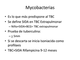 Mycobacterias
• Es lo que más predispone al TBC
• Se define SIDA en TBC Extrapulmonar
  – Niño+SIDA+BCG= TBC extrapulmonar
• Prueba de tuberculina:
  – > 5mm
• Si se descarta se inicia Isoniacida como
  profilaxis
• TBC+SIDA Rifampicina 9-12 meses
 