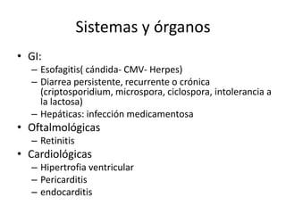 Sistemas y órganos
• GI:
  – Esofagitis( cándida- CMV- Herpes)
  – Diarrea persistente, recurrente o crónica
    (criptosporidium, microspora, ciclospora, intolerancia a
    la lactosa)
  – Hepáticas: infección medicamentosa
• Oftalmológicas
  – Retinitis
• Cardiológicas
  – Hipertrofia ventricular
  – Pericarditis
  – endocarditis
 