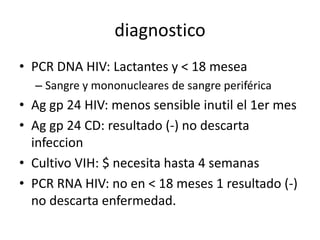 diagnostico
• PCR DNA HIV: Lactantes y < 18 mesea
  – Sangre y mononucleares de sangre periférica
• Ag gp 24 HIV: menos sensible inutil el 1er mes
• Ag gp 24 CD: resultado (-) no descarta
  infeccion
• Cultivo VIH: $ necesita hasta 4 semanas
• PCR RNA HIV: no en < 18 meses 1 resultado (-)
  no descarta enfermedad.
 