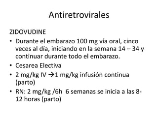 Antiretrovirales
ZIDOVUDINE
• Durante el embarazo 100 mg vía oral, cinco
  veces al día, iniciando en la semana 14 – 34 y
  continuar durante todo el embarazo.
• Cesarea Electiva
• 2 mg/kg IV 1 mg/kg infusión continua
  (parto)
• RN: 2 mg/kg /6h 6 semanas se inicia a las 8-
  12 horas (parto)
 