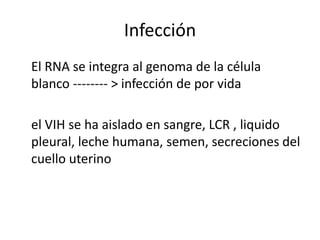 Infección
El RNA se integra al genoma de la célula
blanco -------- > infección de por vida

el VIH se ha aislado en sangre, LCR , liquido
pleural, leche humana, semen, secreciones del
cuello uterino
 