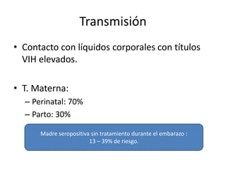 Transmisión
• Contacto con líquidos corporales con títulos
  VIH elevados.

• T. Materna:
  – Perinatal: 70%
  – Parto: 30%

      Madre seropositiva sin tratamiento durante el embarazo :
                        13 – 39% de riesgo.
 