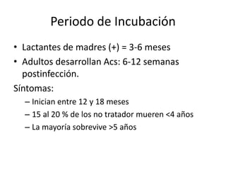 Periodo de Incubación
• Lactantes de madres (+) = 3-6 meses
• Adultos desarrollan Acs: 6-12 semanas
  postinfección.
Síntomas:
  – Inician entre 12 y 18 meses
  – 15 al 20 % de los no tratador mueren <4 años
  – La mayoría sobrevive >5 años
 