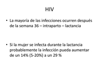 HIV
• La mayoría de las infecciones ocurren después
  de la semana 36 – intraparto – lactancia



• Si la mujer se infecta durante la lactancia
  probablemente la infección pueda aumentar
  de un 14% (5-20%) a un 29 %
 