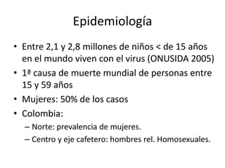 Epidemiología
• Entre 2,1 y 2,8 millones de niños < de 15 años
  en el mundo viven con el virus (ONUSIDA 2005)
• 1ª causa de muerte mundial de personas entre
  15 y 59 años
• Mujeres: 50% de los casos
• Colombia:
  – Norte: prevalencia de mujeres.
  – Centro y eje cafetero: hombres rel. Homosexuales.
 