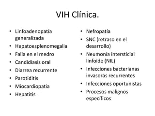 VIH Clínica.
• Linfoadenopatía        • Nefropatía
  generalizada           • SNC (retraso en el
• Hepatoesplenomegalia     desarrollo)
• Falla en el medro      • Neumonía intersticial
• Candidiasis oral         linfoide (NIL)
• Diarrea recurrente     • Infecciones bacterianas
• Parotiditis              invasoras recurrentes
• Miocardiopatia         • Infecciones oportunistas
• Hepatitis              • Procesos malignos
                           específicos
 