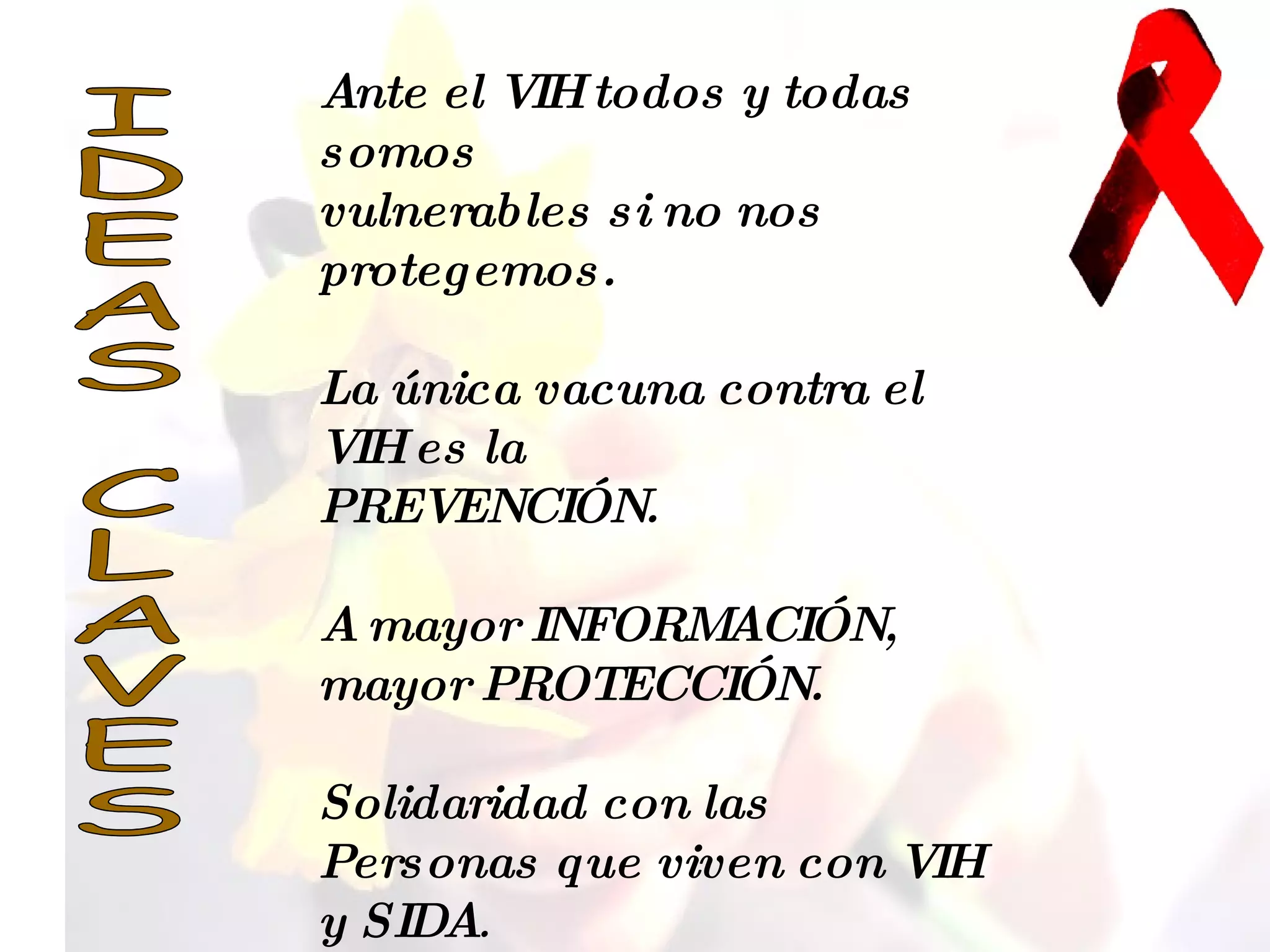 IDEAS CLAVES Ante el VIH todos y todas somos  vulnerables si no nos protegemos. La única vacuna contra el VIH es la  PREVENCIÓN. A mayor INFORMACIÓN,  mayor PROTECCIÓN. Solidaridad con las Personas que viven con VIH y SIDA . 