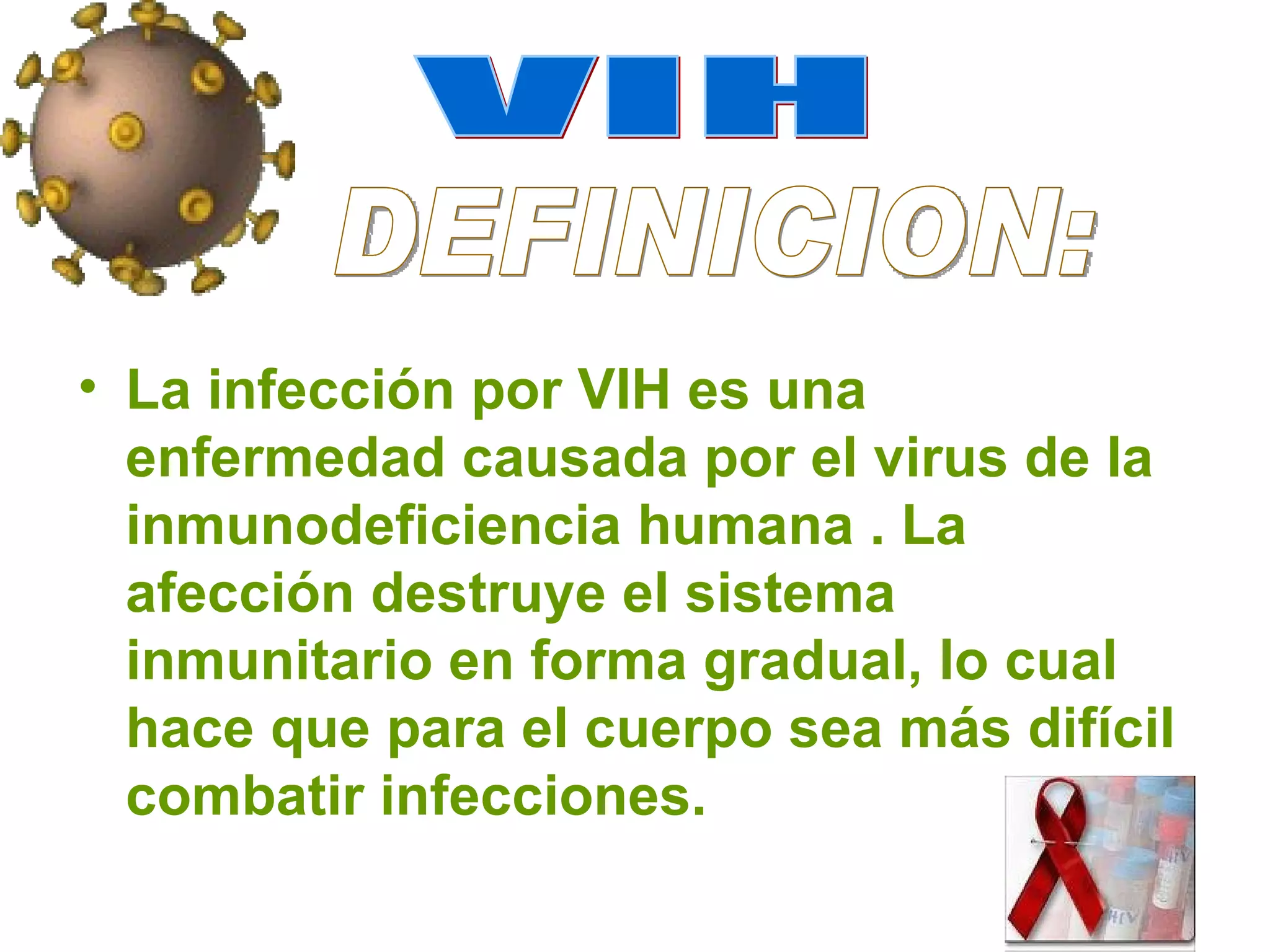 La infección por VIH es una enfermedad causada por el virus de la inmunodeficiencia humana . La afección destruye el sistema inmunitario en forma gradual, lo cual hace que para el cuerpo sea más difícil combatir infecciones. VIH DEFINICION: 