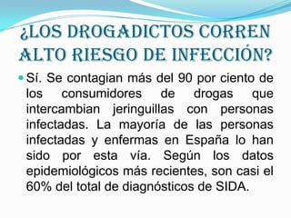 ¿Los drogadictos corren
alto riesgo de infección?
 Sí. Se contagian más del 90 por ciento de
los consumidores de drogas que
intercambian jeringuillas con personas
infectadas. La mayoría de las personas
infectadas y enfermas en España lo han
sido por esta vía. Según los datos
epidemiológicos más recientes, son casi el
60% del total de diagnósticos de SIDA.
 