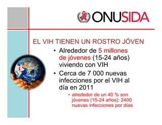 EL VIH TIENEN UN ROSTRO JÓVEN
• Alrededor de 5 millones
de jóvenes (15-24 años)
viviendo con VIH
• Cerca de 7 000 nuevas
infecciones por el VIH al
día en 2011
• alrededor de un 40 % son
jóvenes (15-24 años): 2400
nuevas infecciones por días

 