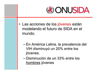 • Las acciones de los jóvenes están
modelando el futuro de SIDA en el
mundo.
– En América Latina, la prevalencia del
VIH disminuyó un 20% entre los
jóvenes.
– Disminución de un 33% entre los
hombres jóvenes

 