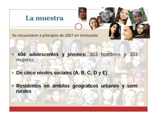 La muestra
Se encuestaron a principios de 2007 en Venezuela:

 606 adolescentes y jóvenes: 303 hombres y 303

mujeres
 De cinco niveles sociales (A, B, C, D y E)
 Residentes en ámbitos geográficos urbanos y semi

rurales

 