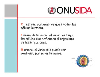 V irus: microorganismos que invaden las
células humanas.
I nmunodeficiencia: el virus destruye
las células que defienden al organismo
de las infecciones.
H umana: el virus solo puede ser
contraído por seres humanos.

 