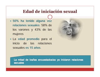Edad de iniciación sexual


50% ha tenido alguna vez
relaciones sexuales: 58% de
los varones y 43% de las
mujeres



La edad promedio para el
inicio de las relaciones
sexuales es 15 años.

 