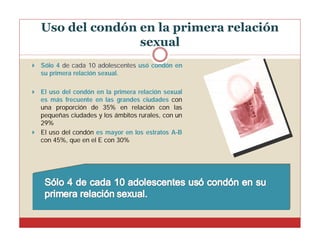 Uso del condón en la primera relación
sexual


Sólo 4 de cada 10 adolescentes usó condón en
su primera relación sexual.

El uso del condón en la primera relación sexual
es más frecuente en las grandes ciudades con
una proporción de 35% en relación con las
pequeñas ciudades y los ámbitos rurales, con un
29%
 El uso del condón es mayor en los estratos A-B
con 45%, que en el E con 30%


 