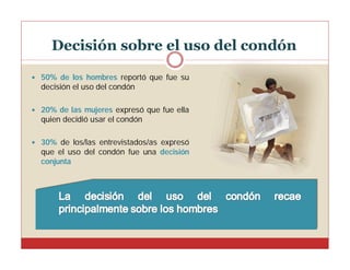 Decisión sobre el uso del condón
 50% de los hombres reportó que fue su

decisión el uso del condón
 20% de las mujeres expresó que fue ella

quien decidió usar el condón
 30% de los/las entrevistados/as expresó

que el uso del condón fue una decisión
conjunta

 