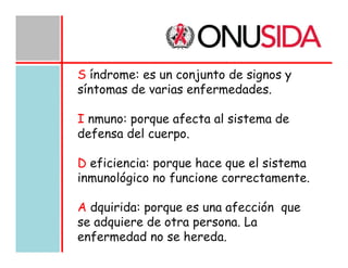 S índrome: es un conjunto de signos y
síntomas de varias enfermedades.
I nmuno: porque afecta al sistema de
defensa del cuerpo.
D eficiencia: porque hace que el sistema
inmunológico no funcione correctamente.
A dquirida: porque es una afección que
se adquiere de otra persona. La
enfermedad no se hereda.

 