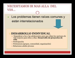 NECESITAMOS IR MAS ALLA DEL
VIH…


Los problemas tienen raíces comunes y
están interrelacionados

 DESARROLLO INDIVIDUAL
 Empoderar a los y las adolescentes para que elijan las opciones de
vida mejores para ellos y ellas: Desarrollo de proyectos de
vida
 Participación
 Pertenencia (grupos, comunidad, organización)
 Relaciones adulto-jóvenes

 