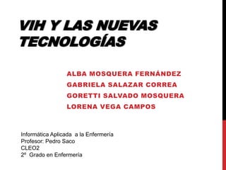 VIH Y LAS NUEVAS
TECNOLOGÍAS
ALBA MOSQUERA FERNÁNDEZ
GABRIELA SALAZAR CORREA
GORETTI SALVADO MOSQUERA

LORENA VEGA CAMPOS

Informática Aplicada a la Enfermería
Profesor: Pedro Saco
CLEO2
2º Grado en Enfermería

 