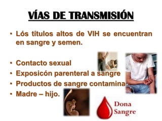 VÍAS DE TRANSMISIÓN
• Lós títulos altos de VIH se encuentran
en sangre y semen.
• Contacto sexual
• Exposicón parenteral a sangre
• Productos de sangre contaminados
• Madre – hijo.
 