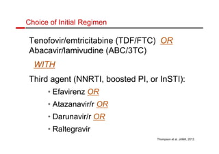 Choice of Initial Regimen 
Tenofovir/emtricitabine (TDF/FTC) OR 
Abacavir/lamivudine (ABC/3TC) 
WITH 
Third agent (NNRTI, boosted PI, or InSTI): 
• Efavirenz OR 
• Atazanavir/r OR 
• Darunavir/r OR 
• Raltegravir 
Thompson et al, JAMA, 2012. 
 