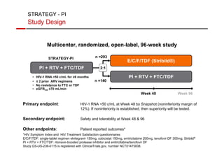 STRATEGY - PI 
Study Design 
Multicenter, randomized, open-label, 96-week study 
n =293 
n =140 
STRATEGY-PI 
• HIV-1 RNA 50 c/mL for ≥6 months 
• ≤ 2 prior ARV regimens 
• No resistance to FTC or TDF 
• eGFRCG ≥70 mL/min 
2:1 
E/C/F/TDF (Stribild®) 
PI + RTV + FTC/TDF 
PI + RTV + FTC/TDF 
Week 48 Week 96 
Primary endpoint: HIV-1 RNA 50 c/mL at Week 48 by Snapshot (noninferiority margin of 
12%). If noninferiority is established, then superiority will be tested. 
Secondary endpoint: Safety and tolerability at Week 48  96 
Other endpoints: Patient reported outcomes* 
*HIV Symptom Index and HIV Treatment Satisfaction questionnaires 
E/C/F/TDF: single-tablet regimen elvitegravir 150mg, cobicistat 150mg, emtricitabine 200mg, tenofovir DF 300mg; Stribild® 
PI + RTV + FTC/TDF: ritonavir-boosted protease inhibitor and emtricitabine/tenofovir DF 
Study GS-US-236-0115 is registered with ClinicalTrials.gov, number NCT01475838. 
 