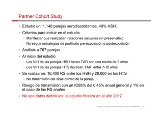 Partner Cohort Study 
 Estudio en 1.140 parejas serodiscordantes, 40% HSH. 
 Criterios para incluir en el estudio 
– Manifestar que realizaban relaciones sexuales sin preservativo 
– No seguir estrategias de profilaxis pre-exposición o postexposición 
 Análisis a 767 parejas 
 Al inicio del estudio 
– Los VIH de las parejas HSH llevan TAR con una media de 5 años 
– Los VIH de las parejas HTS llevaban TAR entre 7-10 años 
 Se realizaron: 16.400 RS entre los HSH y 28.000 en los HTS 
– No transmisión del virus dentro de la pareja 
 Riesgo de transmisión con un IC95% del 0,45% anual general y 1% en 
el caso de las RS anales 
 No son datos definitivos: el estudio finaliza en el año 2017 
Author’s Last Name, Conference Name, Year, Presentation # 45 
 