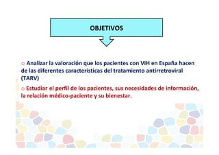 OBJETIVOS 
o Analizar la valoración que los pacientes con VIH en España hacen 
de las diferentes características del tratamiento antirretroviral 
(TARV) 
o Estudiar el perfil de los pacientes, sus necesidades de información, 
la relación médico-paciente y su bienestar. 
 