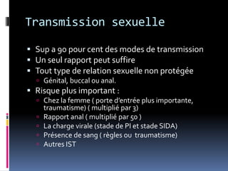 Transmission sexuelle 
 Sup a 90 pour cent des modes de transmission 
 Un seul rapport peut suffire 
 Tout type de relation sexuelle non protégée 
 Génital, buccal ou anal. 
 Risque plus important : 
 Chez la femme ( porte d’entrée plus importante, 
traumatisme) ( multiplié par 3) 
 Rapport anal ( multiplié par 50 ) 
 La charge virale (stade de PI et stade SIDA) 
 Présence de sang ( règles ou traumatisme) 
 Autres IST 
 