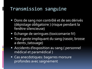 Transmission sanguine 
 Dons de sang non contrôlé et de ses dérivés 
(dépistage obligatoire ) (risque pendant la 
fenêtre silencieuse) 
 Echange de seringues (toxicomanie IV) 
 Tout geste impliquant du sang (rasoir, brosse 
a dents ,tatouage) 
 Accidents d’exposition au sang ( personnel 
médical et paramédical ) 
 Cas anecdotiques: bagarres morsure 
profondes avec saignement 
 