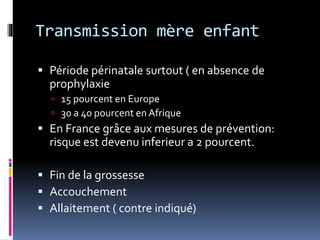 Transmission mère enfant 
 Période périnatale surtout ( en absence de 
prophylaxie 
 15 pourcent en Europe 
 30 a 40 pourcent en Afrique 
 En France grâce aux mesures de prévention: 
risque est devenu inferieur a 2 pourcent. 
 Fin de la grossesse 
 Accouchement 
 Allaitement ( contre indiqué) 
 