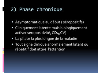 2) Phase chronique 
 Asymptomatique au début ( séropositifs) 
 Cliniquement latente mais biologiquement 
active( séropositivité, CD4,CV) 
 La phase la plus longue de la maladie 
 Tout signe clinique anormalement latent ou 
répétitif doit attire l’attention 
 