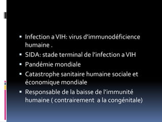  Infection a VIH: virus d’immunodéficience 
humaine . 
 SIDA: stade terminal de l’infection a VIH 
 Pandémie mondiale 
 Catastrophe sanitaire humaine sociale et 
économique mondiale 
 Responsable de la baisse de l’immunité 
humaine ( contrairement a la congénitale) 
 