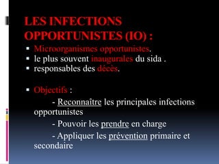 LES INFECTIONS 
OPPORTUNISTES (IO) : 
 Microorganismes opportunistes. 
 le plus souvent inaugurales du sida . 
 responsables des décès. 
 Objectifs : 
- Reconnaître les principales infections 
opportunistes 
- Pouvoir les prendre en charge 
- Appliquer les prévention primaire et 
secondaire 
 