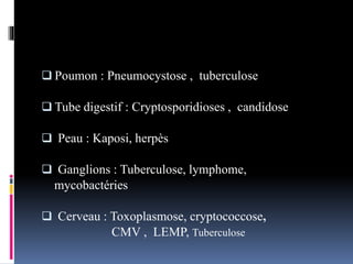  Poumon : Pneumocystose , tuberculose 
 Tube digestif : Cryptosporidioses , candidose 
 Peau : Kaposi, herpès 
 Ganglions : Tuberculose, lymphome, 
mycobactéries 
 Cerveau : Toxoplasmose, cryptococcose, 
CMV , LEMP, Tuberculose 
 