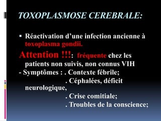 TOXOPLASMOSE CEREBRALE: 
 Réactivation d’une infection ancienne à 
toxoplasma gondii. 
Attention !!!: fréquente chez les 
patients non suivis, non connus VIH 
- Symptômes : . Contexte fébrile; 
. Céphalées, déficit 
neurologique, 
. Crise comitiale; 
. Troubles de la conscience; 
 