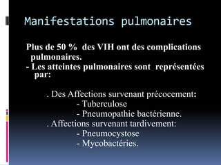 Manifestations pulmonaires 
Plus de 50 % des VIH ont des complications 
pulmonaires. 
- Les atteintes pulmonaires sont représentées 
par: 
. Des Affections survenant précocement: 
- Tuberculose 
- Pneumopathie bactérienne. 
. Affections survenant tardivement: 
- Pneumocystose 
- Mycobactéries. 
 