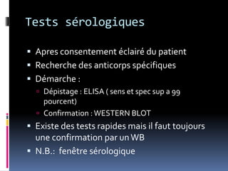 Tests sérologiques 
 Apres consentement éclairé du patient 
 Recherche des anticorps spécifiques 
 Démarche : 
 Dépistage : ELISA ( sens et spec sup a 99 
pourcent) 
 Confirmation : WESTERN BLOT 
 Existe des tests rapides mais il faut toujours 
une confirmation par un WB 
 N.B.: fenêtre sérologique 
 
