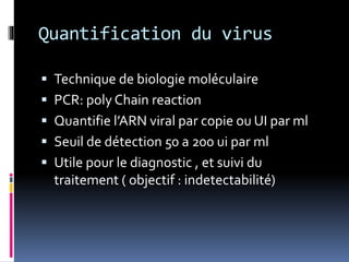 Quantification du virus 
 Technique de biologie moléculaire 
 PCR: poly Chain reaction 
 Quantifie l’ARN viral par copie ou UI par ml 
 Seuil de détection 50 a 200 ui par ml 
 Utile pour le diagnostic , et suivi du 
traitement ( objectif : indetectabilité) 
 