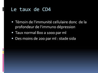 Le taux de CD4 
 Témoin de l’immunité cellulaire donc de la 
profondeur de l’immuno dépression 
 Taux normal 800 a 1000 par ml 
 Des moins de 200 par ml : stade sida 
 