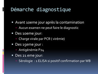 Démarche diagnostique 
 Avant 10eme jour après la contamination 
 Aucun examen ne peut faire le diagnostic 
 Des 10eme jour: 
 Charge virale par PCR ( virémie) 
 Des 15eme jour : 
 Antigénémie P24 
 Des 21 eme jour: 
 Sérologie : 1 ELISA si positif confirmation par WB 
 