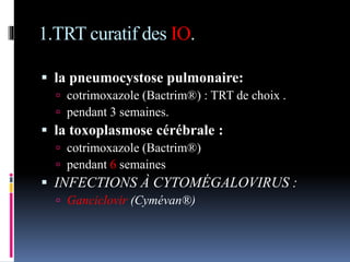 1.TRT curatif des IO. 
 la pneumocystose pulmonaire: 
 cotrimoxazole (Bactrim®) : TRT de choix . 
 pendant 3 semaines. 
 la toxoplasmose cérébrale : 
 cotrimoxazole (Bactrim®) 
 pendant 6 semaines 
 INFECTIONS À CYTOMÉGALOVIRUS : 
 Ganciclovir (Cymévan®) 
 
