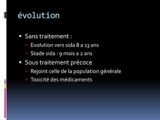 évolution 
 Sans traitement : 
 Evolution vers sida 8 a 13 ans 
 Stade sida : 9 mois a 2 ans 
 Sous traitement précoce 
 Rejoint celle de la population générale 
 Toxicité des médicaments 
 