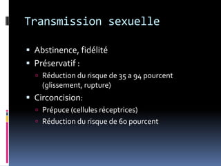 Transmission sexuelle 
 Abstinence, fidélité 
 Préservatif : 
 Réduction du risque de 35 a 94 pourcent 
(glissement, rupture) 
 Circoncision: 
 Prépuce (cellules réceptrices) 
 Réduction du risque de 60 pourcent 
 