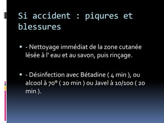 Si accident : piqures et 
blessures 
 - Nettoyage immédiat de la zone cutanée 
lésée à l' eau et au savon, puis rinçage. 
 - Désinfection avec Bétadine ( 4 min ), ou 
alcool à 70° ( 20 min ) ou Javel à 10/100 ( 20 
min ). 
 