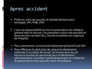 Apres accident 
 Prélever, avec son accord, le malade blessant pour 
sérologie, VIH, VHB, VHC 
 ( sous la responsabilité et avec la prescription du médecin 
présent dans le service ) Se présenter le plus vite possible et 
dans tous les cas dans les 4 heures suivantes aux urgences 
de l'Hopital. 
 Pour commencer un éventuel traitement préventif anti VIH. 
 Pour effectuer la 1ère prise de sang et la déclaration 
médicale d' accident de travail. Se rendre dans les 48 
heures au bureau du personnel pour la déclaration 
administrative. Consulter systématiquement en médecine 
du personnel ou sera assurée votre surveillance. 
 