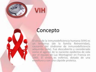 Concepto
El virus de la inmunodeficiencia humana (VIH) es
un lentivirus (de la familia Retroviridae),
causante del síndrome de inmunodeficiencia
adquirida (sida). Fue descubierto y considerado
como el agente de la naciente epidemia de sida
por el equipo de Luc Montagnier en Francia en
1983. El virión es esférico, dotado de una
envoltura y con una cápside proteica.
 