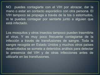 NO puedes contagiarte con el VIH por abrazar, dar la
mano o estar en contacto esporádico con otra persona. El
VIH tampoco se propaga a través de la tos o estornudos,
ni te puedes contagiar por sentarte junto a alguien que
está infectado.
Los mosquitos y otros insectos tampoco pueden trasmitirte
el virus. Y es muy poco frecuente contagiarse de la
infección a través de transfusiones de sangre. Toda la
sangre recogida en Estado Unidos y muchos otros países
desarrollados se somete a detenidos análisis para detectar
la presencia del VIH y de otras infecciones antes de
utilizarla en las transfusiones.
 